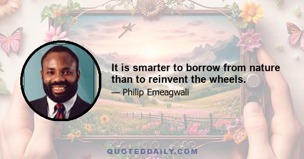 It is smarter to borrow from nature than to reinvent the wheels.