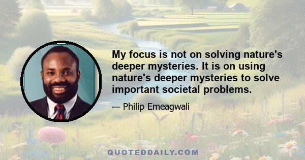 My focus is not on solving nature's deeper mysteries. It is on using nature's deeper mysteries to solve important societal problems.