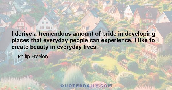 I derive a tremendous amount of pride in developing places that everyday people can experience. I like to create beauty in everyday lives.