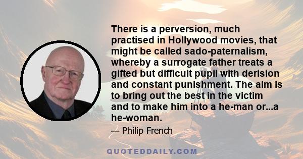 There is a perversion, much practised in Hollywood movies, that might be called sado-paternalism, whereby a surrogate father treats a gifted but difficult pupil with derision and constant punishment. The aim is to bring 