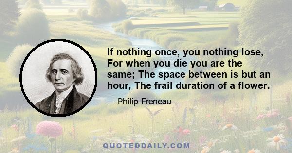 If nothing once, you nothing lose, For when you die you are the same; The space between is but an hour, The frail duration of a flower.