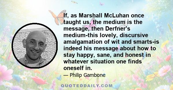 If, as Marshall McLuhan once taught us, the medium is the message, then Derfner's medium-this lovely, discursive amalgamation of wit and smarts-is indeed his message about how to stay happy, sane, and honest in whatever 