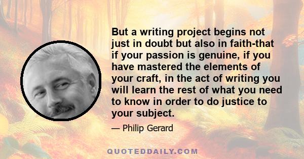 But a writing project begins not just in doubt but also in faith-that if your passion is genuine, if you have mastered the elements of your craft, in the act of writing you will learn the rest of what you need to know