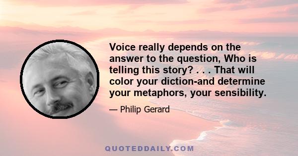 Voice really depends on the answer to the question, Who is telling this story? . . . That will color your diction-and determine your metaphors, your sensibility.