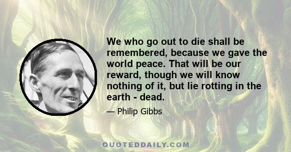 We who go out to die shall be remembered, because we gave the world peace. That will be our reward, though we will know nothing of it, but lie rotting in the earth - dead.