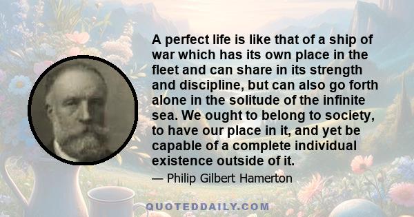 A perfect life is like that of a ship of war which has its own place in the fleet and can share in its strength and discipline, but can also go forth alone in the solitude of the infinite sea. We ought to belong to