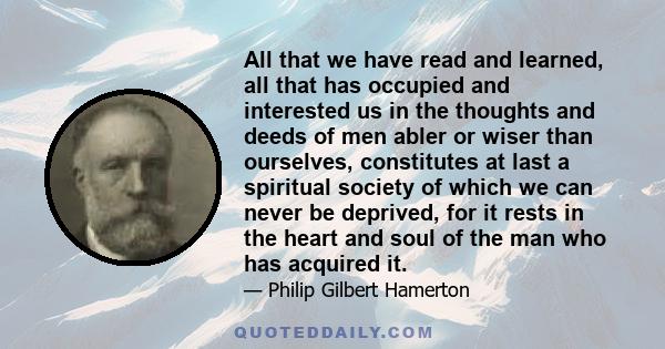 All that we have read and learned, all that has occupied and interested us in the thoughts and deeds of men abler or wiser than ourselves, constitutes at last a spiritual society of which we can never be deprived, for