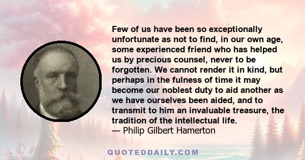 Few of us have been so exceptionally unfortunate as not to find, in our own age, some experienced friend who has helped us by precious counsel, never to be forgotten. We cannot render it in kind, but perhaps in the