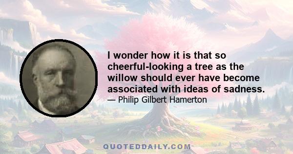 I wonder how it is that so cheerful-looking a tree as the willow should ever have become associated with ideas of sadness.