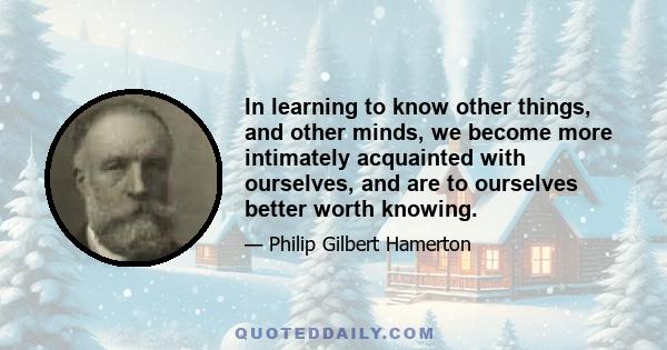 In learning to know other things, and other minds, we become more intimately acquainted with ourselves, and are to ourselves better worth knowing.