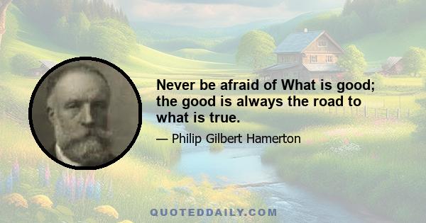 Never be afraid of What is good; the good is always the road to what is true.