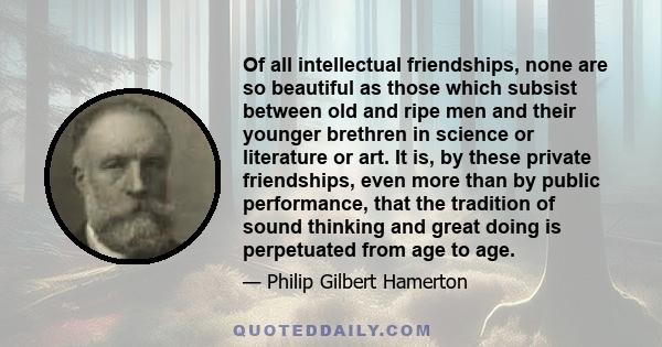 Of all intellectual friendships, none are so beautiful as those which subsist between old and ripe men and their younger brethren in science or literature or art. It is, by these private friendships, even more than by