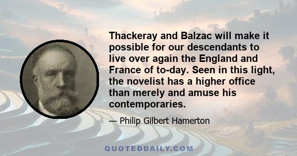 Thackeray and Balzac will make it possible for our descendants to live over again the England and France of to-day. Seen in this light, the novelist has a higher office than merely and amuse his contemporaries.