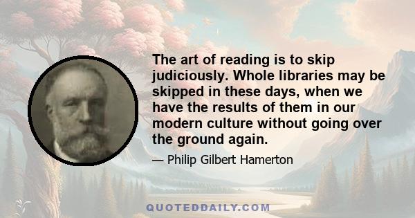 The art of reading is to skip judiciously. Whole libraries may be skipped in these days, when we have the results of them in our modern culture without going over the ground again.