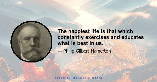 The happiest life is that which constantly exercises and educates what is best in us.