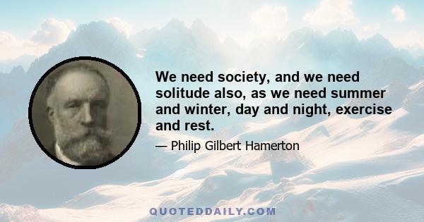 We need society, and we need solitude also, as we need summer and winter, day and night, exercise and rest.