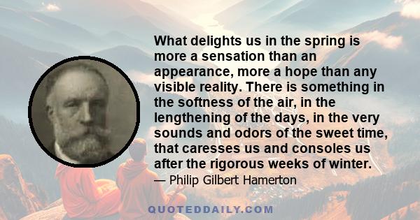 What delights us in the spring is more a sensation than an appearance, more a hope than any visible reality. There is something in the softness of the air, in the lengthening of the days, in the very sounds and odors of 