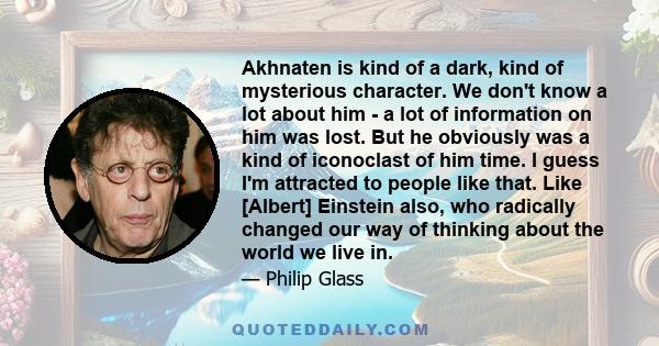 Akhnaten is kind of a dark, kind of mysterious character. We don't know a lot about him - a lot of information on him was lost. But he obviously was a kind of iconoclast of him time. I guess I'm attracted to people like 