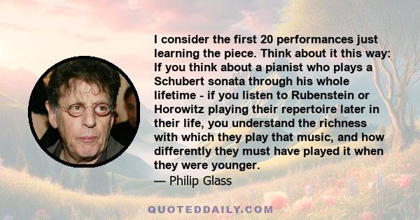 I consider the first 20 performances just learning the piece. Think about it this way: If you think about a pianist who plays a Schubert sonata through his whole lifetime - if you listen to Rubenstein or Horowitz