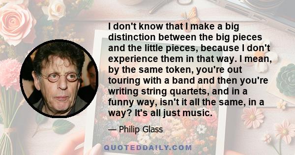 I don't know that I make a big distinction between the big pieces and the little pieces, because I don't experience them in that way. I mean, by the same token, you're out touring with a band and then you're writing