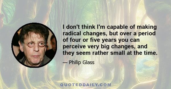 I don't think I'm capable of making radical changes, but over a period of four or five years you can perceive very big changes, and they seem rather small at the time.