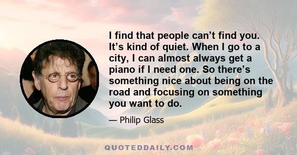 I find that people can’t find you. It’s kind of quiet. When I go to a city, I can almost always get a piano if I need one. So there’s something nice about being on the road and focusing on something you want to do.