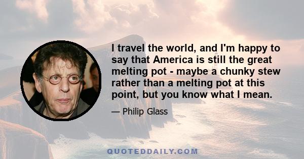 I travel the world, and I'm happy to say that America is still the great melting pot - maybe a chunky stew rather than a melting pot at this point, but you know what I mean.