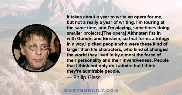 It takes about a year to write an opera for me, but not a really a year of writing. I'm touring at the same time, and I'm playing, sometimes doing smaller projects.[The opera] Akhnaten fits in with Gandhi and Einstein,