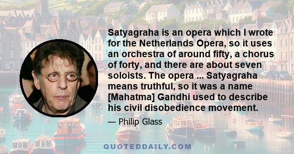 Satyagraha is an opera which I wrote for the Netherlands Opera, so it uses an orchestra of around fifty, a chorus of forty, and there are about seven soloists. The opera ... Satyagraha means truthful, so it was a name