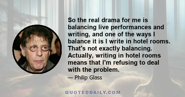 So the real drama for me is balancing live performances and writing, and one of the ways I balance it is I write in hotel rooms. That's not exactly balancing. Actually, writing in hotel rooms means that I'm refusing to