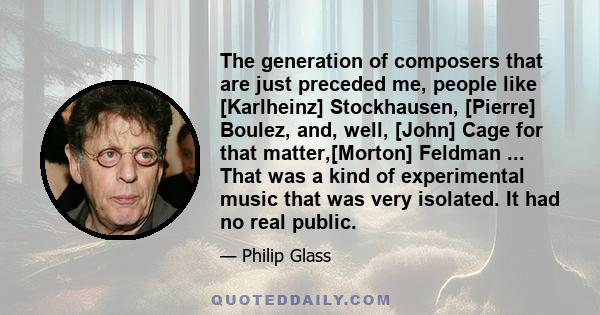 The generation of composers that are just preceded me, people like [Karlheinz] Stockhausen, [Pierre] Boulez, and, well, [John] Cage for that matter,[Morton] Feldman ... That was a kind of experimental music that was