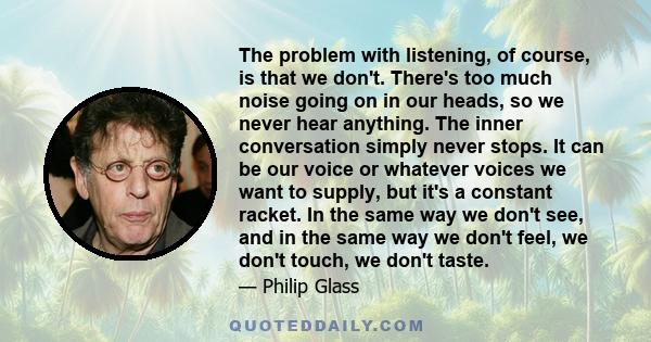 The problem with listening, of course, is that we don't. There's too much noise going on in our heads, so we never hear anything. The inner conversation simply never stops. It can be our voice or whatever voices we want 