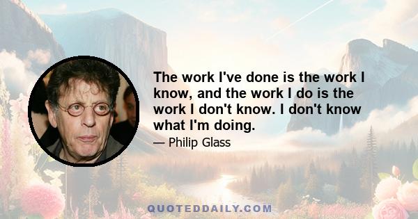 The work I've done is the work I know, and the work I do is the work I don't know. I don't know what I'm doing.