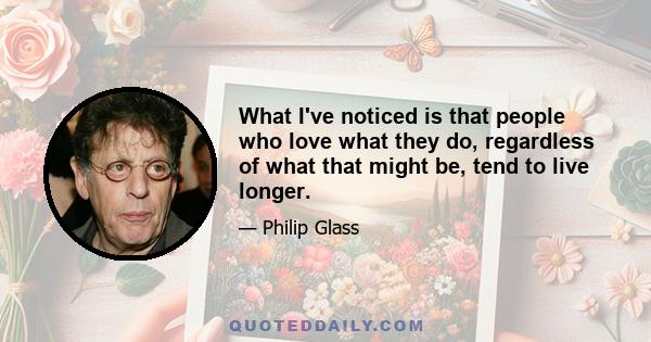 What I've noticed is that people who love what they do, regardless of what that might be, tend to live longer.