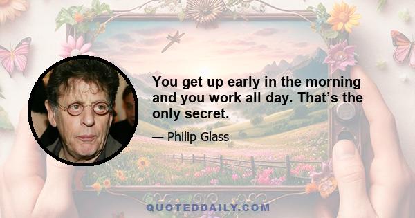 You get up early in the morning and you work all day. That’s the only secret.