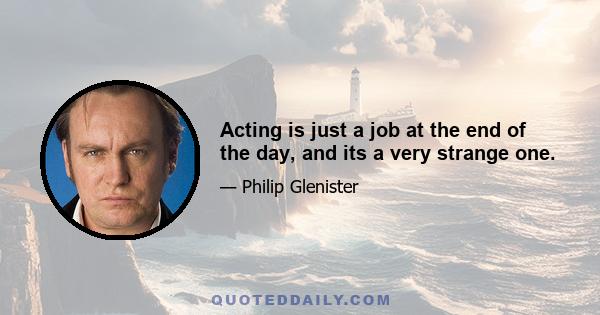 Acting is just a job at the end of the day, and its a very strange one.