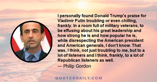 I personally found Donald Trump's praise for Vladimir Putin troubling or even chilling, frankly. In a room full of military veterans, to be effusing about his great leadership and how strong he is and how popular he is, 