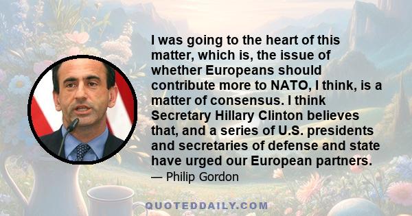 I was going to the heart of this matter, which is, the issue of whether Europeans should contribute more to NATO, I think, is a matter of consensus. I think Secretary Hillary Clinton believes that, and a series of U.S.