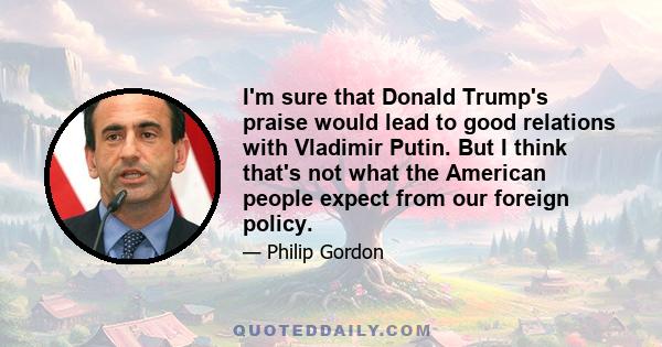 I'm sure that Donald Trump's praise would lead to good relations with Vladimir Putin. But I think that's not what the American people expect from our foreign policy.