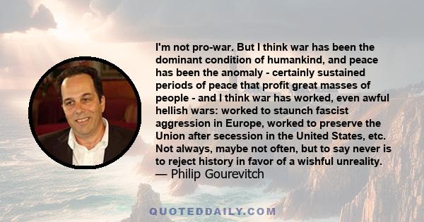 I'm not pro-war. But I think war has been the dominant condition of humankind, and peace has been the anomaly - certainly sustained periods of peace that profit great masses of people - and I think war has worked, even