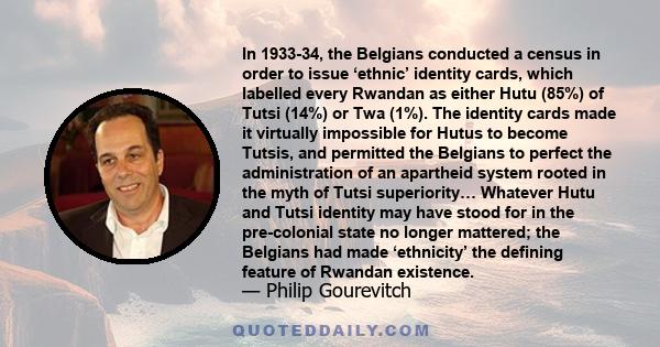 In 1933-34, the Belgians conducted a census in order to issue ‘ethnic’ identity cards, which labelled every Rwandan as either Hutu (85%) of Tutsi (14%) or Twa (1%). The identity cards made it virtually impossible for