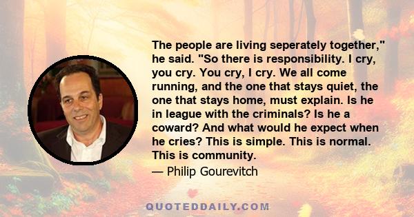 The people are living seperately together, he said. So there is responsibility. I cry, you cry. You cry, I cry. We all come running, and the one that stays quiet, the one that stays home, must explain. Is he in league