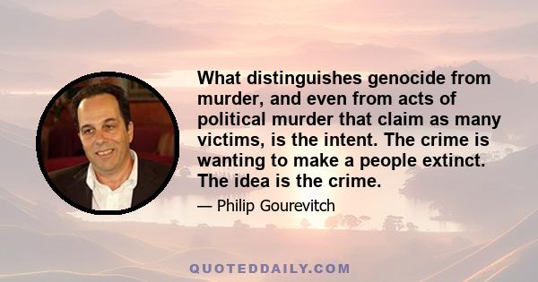 What distinguishes genocide from murder, and even from acts of political murder that claim as many victims, is the intent. The crime is wanting to make a people extinct. The idea is the crime.