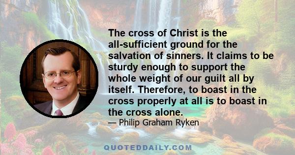 The cross of Christ is the all-sufficient ground for the salvation of sinners. It claims to be sturdy enough to support the whole weight of our guilt all by itself. Therefore, to boast in the cross properly at all is to 