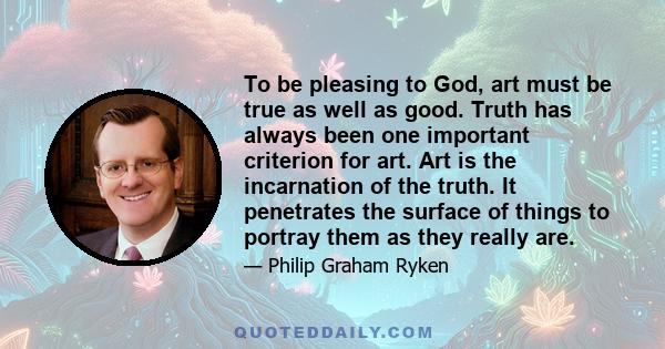 To be pleasing to God, art must be true as well as good. Truth has always been one important criterion for art. Art is the incarnation of the truth. It penetrates the surface of things to portray them as they really are.