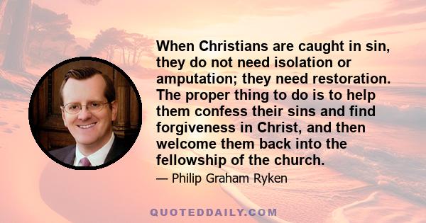 When Christians are caught in sin, they do not need isolation or amputation; they need restoration. The proper thing to do is to help them confess their sins and find forgiveness in Christ, and then welcome them back