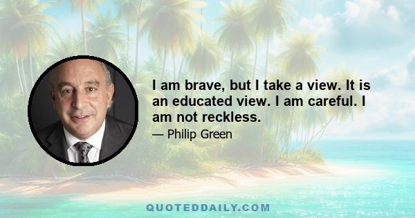 I am brave, but I take a view. It is an educated view. I am careful. I am not reckless.