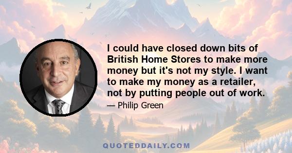 I could have closed down bits of British Home Stores to make more money but it's not my style. I want to make my money as a retailer, not by putting people out of work.