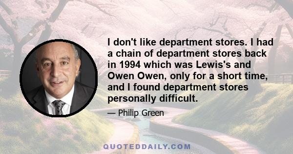 I don't like department stores. I had a chain of department stores back in 1994 which was Lewis's and Owen Owen, only for a short time, and I found department stores personally difficult.