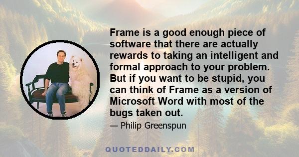 Frame is a good enough piece of software that there are actually rewards to taking an intelligent and formal approach to your problem. But if you want to be stupid, you can think of Frame as a version of Microsoft Word